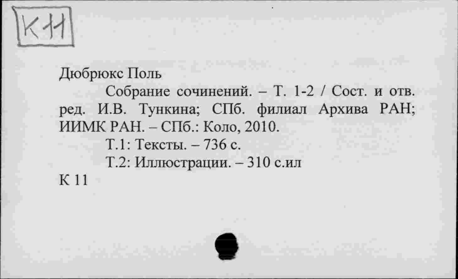 ﻿Дюбрюкс Поль
Собрание сочинений. - Т. 1-2 / Сост. и отв. ред. И.В. Тункина; СПб. филиал Архива РАН; ИИМК РАН. - СПб.: Коло, 2010.
Т.1: Тексты. - 736 с.
Т.2: Иллюстрации. - 310 с.ил
К 11